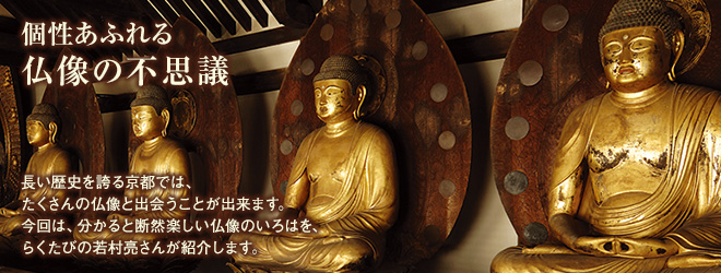 [個性あふれる仏像の不思議]長い歴史を誇る京都では、たくさんの仏像と出会うことが出来ます。今回は、分かると断然楽しい仏像のいろはを、らくたびの若村亮さんが紹介します。