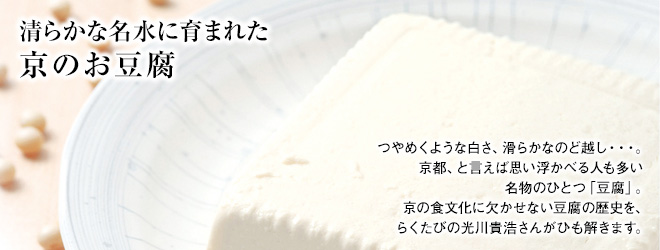 [清らかな名水に育まれた 京のお豆腐]つやめくような白さ、滑らかなのど越し・・・。京都、と言えば思い浮かべる人も多い名物のひとつ「豆腐」。京の食文化に欠かせない豆腐の歴史を、らくたびの光川貴浩さんがひも解きます。