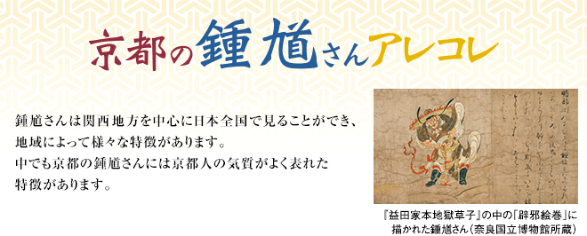 [京の鍾馗さんアレコレ] 鍾馗さんは関西地方を中心に日本全国で見ることができ、地域によって様々な特徴があります。中でも京都の鍾馗さんには京都人の気質がよく表れた特徴があります。 『益田家本地獄草子』の中の「辟邪絵巻」に描かれた鍾馗さん（奈良国立博物館所蔵）