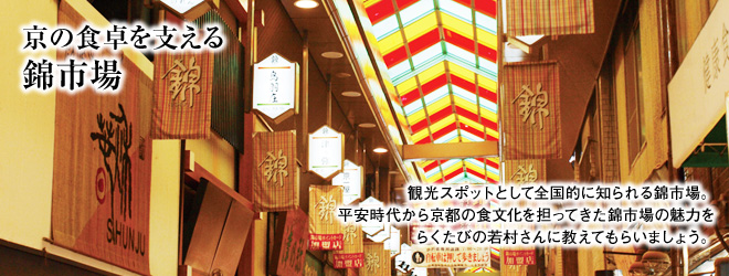 ［京の食卓を支える 錦市場］ “観光スポットとして全国的に知られる錦市場。平安時代から京都の食文化を担ってきた錦市場の魅力をらくたびの若村さんに教えてもらいましょう。