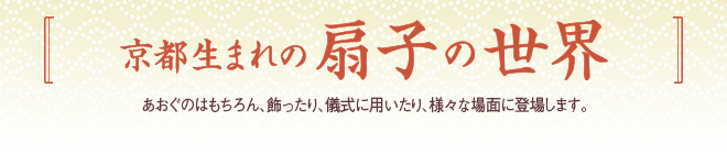 [京都生まれの扇子の世界]あおぐのはもちろん、飾ったり、儀式に用いたり、様々な場面に登場します。