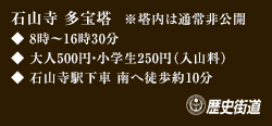 ◆8時～16時30分 ◆大人500円・小学生250円（入山料） ◆石山寺駅下車 南へ徒歩約10分